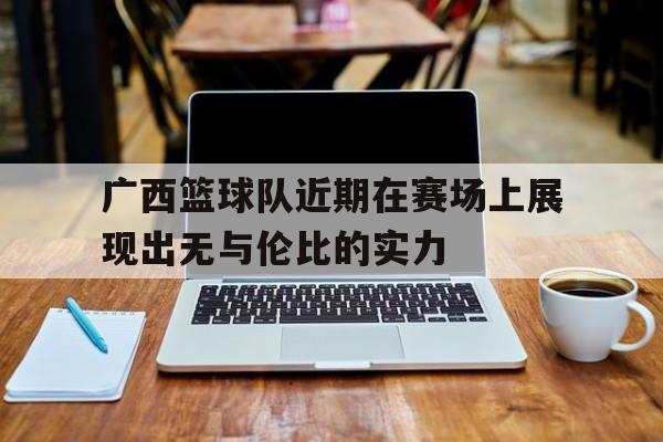广西篮球队近期在赛场上展现出无与伦比的实力的简单介绍