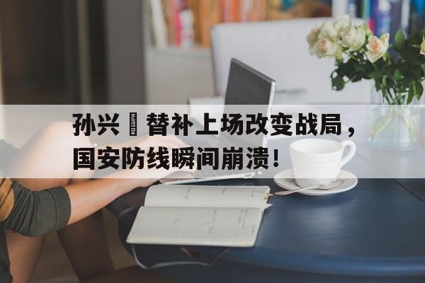 孙兴慜替补上场改变战局，国安防线瞬间崩溃！