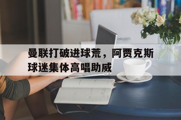 曼联打破进球荒，阿贾克斯球迷集体高唱助威曼联2比0阿贾克斯夺欧联杯冠军, 直接进军下赛季欧冠!