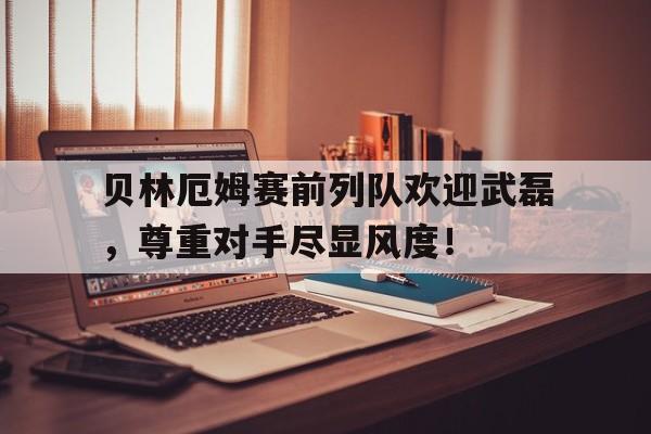 贝林厄姆赛前列队欢迎武磊，尊重对手尽显风度！