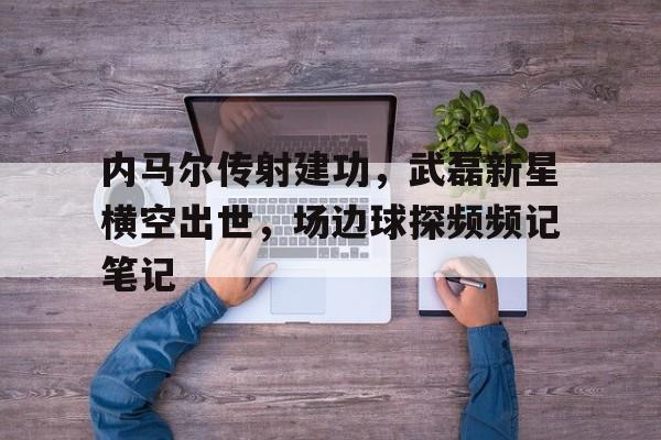 内马尔传射建功,武磊新星横空出世,场边球探频频记笔记武磊爆射绝杀当选西甲第31轮最佳进球
