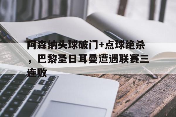阿森纳头球破门+点球绝杀，巴黎圣日耳曼遭遇联赛三连败